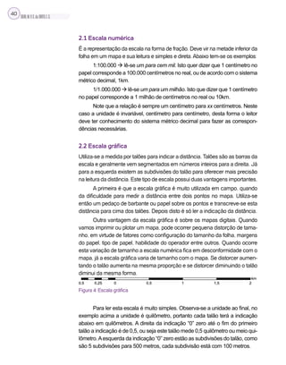 SILVA,M.V.C.da;BRITO,E.G.
40
2.1 Escala numérica
É a representação da escala na forma de fração. Deve vir na metade inferior da
folha em um mapa e sua leitura e simples e direta.Abaixo tem-se os exemplos:
1:100.000  lê-se um para cem mil. Isto quer dizer que 1 centímetro no
papel corresponde a 100.000 centímetros no real, ou de acordo com o sistema
métrico decimal, 1km.
1/1.000.000  lê-se um para um milhão. Isto que dizer que 1 centímetro
no papel corresponde a 1 milhão de centímetros no real ou 10km.
Note que a relação é sempre um centímetro para xx centímetros. Neste
caso a unidade é invariável, centímetro para centímetro, desta forma o leitor
deve ter conhecimento do sistema métrico decimal para fazer as correspon-
dências necessárias.
2.2 Escala gráfica
Utiliza-se a medida por talões para indicar a distância. Talões são as barras da
escala e geralmente vem segmentados em números inteiros para a direita. Já
para a esquerda existem as subdivisões do talão para oferecer mais precisão
na leitura da distância. Este tipo de escala possui duas vantagens importantes.
A primeira é que a escala gráfica é muito utilizada em campo, quando
da dificuldade para medir a distância entre dois pontos no mapa. Utiliza-se
então um pedaço de barbante ou papel sobre os pontos e transcreve-se esta
distância para cima dos talões. Depois disto é só ler a indicação da distância.
Outra vantagem da escala gráfica é sobre os mapas digitais. Quando
vamos imprimir ou plotar um mapa, pode ocorrer pequena distorção de tama-
nho, em virtude de fatores como configuração do tamanho da folha, margens
do papel, tipo de papel, habilidade do operador entre outros. Quando ocorre
esta variação de tamanho a escala numérica fica em desconformidade com o
mapa, já a escala gráfica varia de tamanho com o mapa. Se distorcer aumen-
tando o talão aumenta na mesma proporção e se distorcer diminuindo o talão
diminui da mesma forma.
Figura 4: Escala gráfica
Para ler esta escala é muito simples. Observa-se a unidade ao final, no
exemplo acima a unidade é quilômetro, portanto cada talão terá a indicação
abaixo em quilômetros. A direita da indicação “0” zero até o fim do primeiro
talão a indicação é de 0,5, ou seja este talão mede 0,5 quilômetro ou meio qui-
lômetro.Aesquerda da indicação “0” zero estão as subdivisões do talão, como
são 5 subdivisões para 500 metros, cada subdivisão está com 100 metros.
 