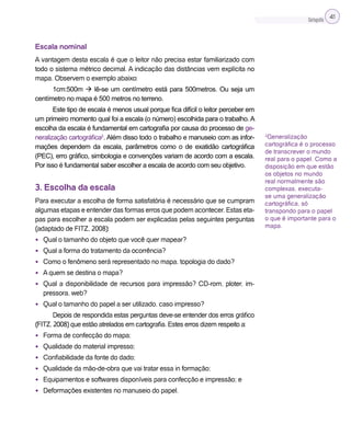 Cartografia 41
Escala nominal
A vantagem desta escala é que o leitor não precisa estar familiarizado com
todo o sistema métrico decimal. A indicação das distâncias vem explícita no
mapa. Observem o exemplo abaixo:
1cm:500m  lê-se um centímetro está para 500metros. Ou seja um
centímetro no mapa é 500 metros no terreno.
Este tipo de escala é menos usual porque fica difícil o leitor perceber em
um primeiro momento qual foi a escala (o número) escolhida para o trabalho. A
escolha da escala é fundamental em cartografia por causa do processo de ge-
neralização cartográfica2
. Além disso todo o trabalho e manuseio com as infor-
mações dependem da escala, parâmetros como o de exatidão cartográfica
(PEC), erro gráfico, simbologia e convenções variam de acordo com a escala.
Por isso é fundamental saber escolher a escala de acordo com seu objetivo.
3. Escolha da escala
Para executar a escolha de forma satisfatória é necessário que se cumpram
algumas etapas e entender das formas erros que podem acontecer. Estas eta-
pas para escolher a escala podem ser explicadas pelas seguintes perguntas
(adaptado de FITZ, 2008):
• Qual o tamanho do objeto que você quer mapear?
• Qual a forma do tratamento da ocorrência?
• Como o fenômeno será representado no mapa, topologia do dado?
• A quem se destina o mapa?
• Qual a disponibilidade de recursos para impressão? CD-rom, ploter, im-
pressora, web?
• Qual o tamanho do papel a ser utilizado, caso impresso?
Depois de respondida estas perguntas deve-se entender dos erros gráfico
(FITZ, 2008) que estão atrelados em cartografia. Estes erros dizem respeito a:
• Forma de confecção do mapa;
• Qualidade do material impresso;
• Confiabilidade da fonte do dado;
• Qualidade da mão-de-obra que vai tratar essa in formação;
• Equipamentos e softwares disponíveis para confecção e impressão; e
• Deformações existentes no manuseio do papel.
2
Generalização
cartográfica é o processo
de transcrever o mundo
real para o papel. Como a
disposição em que estão
os objetos no mundo
real normalmente são
complexas, executa-
se uma generalização
cartográfica, só
transpondo para o papel
o que é importante para o
mapa.
 