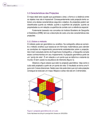 SILVA,M.V.C.da;BRITO,E.G.
48
1.1 Características das Projeções
O mapa ideal seria aquele que guardasse a área, a forma e a distância entre
os objetos mas isto é impossível. Consequentemente cada projeção tenta va-
lorizar uma destas características segundo o objetivo. As projeções podem ser
classificadas quanto ao método, quanto a superfície de projeção, quanto as
propriedades ou em relação a superfície de contato com a referência espacial.
Fortemente baseado nos conceitos do Instituto Brasileiro de Geografia
e Estatística (1998), tem-se a descrição de cada uma das características das
projeções.
1.1.1 Sobre o método
O método pode ser geométrico ou analítico. Na cartografia utiliza-se somen-
te o método analítico que baseia-se em fórmulas matemáticas para atender
as condições do mapeamento previamente estabelecidas sobre a projeção.
Isto é bem estudado dentro da Engenharia Cartográfica, a Geografia compila
esses conhecimentos em seu mapeamento. A projeção geométrica parte de
um “ponto de vista”. É em relação a um ponto que se deforma o restante do
mundo. É bem usada na arquitetura de interiores (figura 1).
Observe a figura abaixo que está na projeção geométrica. Veja como o
cubo está projetado a partir de um ponto de vista. O resultado se torna uma fi-
gura com 3 eixos direcionais. Neste caso não pode dizer que com esta projeção
consegue-se executar um mapa. Mapas e cartas não são em 3 dimensões.
Figura 1: projeção geométrica de um cubo.
Fonte: http://www.mat.ufmg.br/~proin/gal.html. Acesso em 19/12/2014.
 