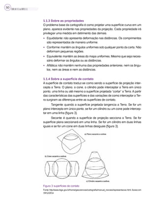 SILVA,M.V.C.da;BRITO,E.G.
50
1.1.3 Sobre as propriedades
O problema base da cartografia é como projetar uma superfície curva em um
plano, aparece evidente nas propriedades da projeção. Cada propriedade irá
privilegiar uma medida em detrimento das demais.
• Equidistante: não apresenta deformação nas distâncias. Os comprimentos
são representados de maneira uniforme.
• Conforme: mantém os ângulos uniformes sob qualquer ponto da carta. Não
deformam pequenas regiões.
• Equivalente: mantém as áreas do mapa uniformes. Mesmo que seja neces-
sário deformar os ângulos ou as distâncias.
• Afilática: não mantém nenhuma das propriedades anteriores, nem os ângu-
los, nem as áreas e nem as distâncias.
1.1.4 Sobre a superfície de contato
A superfície de contato traduz-se como sendo a superfície de projeção inter-
cepta a Terra. O plano, o cone, o cilindro pode interceptar a Terra em único
ponto, uma linha ou até mesmo a superfície projetada “cortar” a Terra. A partir
das características das superfícies e das variações de como interceptar a Ter-
ra surgiram as diferenças entre as superfícies de contato.
Tangente: quando a superfície projetada tangencia a Terra. Se for um
plano intercepta em único ponto, se for um cilindro ou um cone pode intercep-
tar em uma linha (figura 3).
Secante: é quando a superfície de projeção secciona a Terra. Se for
superfície plana seccionará em uma linha. Se for um cilindro em duas linhas
iguais e se for um cone em duas linhas desiguais (figura 3).
Figura 3: superfícies de contato
Fonte: http://www.ibge.gov.br/home/geociencias/cartografia/manual_nocoes/representacao.html.Aceso em
19/12/2014
 