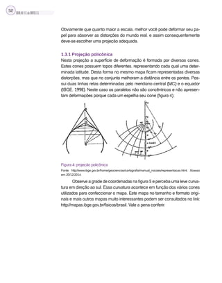 SILVA,M.V.C.da;BRITO,E.G.
52
Obviamente que quanto maior a escala, melhor você pode deformar seu pa-
pel para absorver as distorções do mundo real, e assim consequentemente
deve-se escolher uma projeção adequada.
1.3.1 Projeção policônica
Nesta projeção a superfície de deformação é formada por diversos cones.
Estes cones possuem topos diferentes, representando cada qual uma deter-
minada latitude. Desta forma no mesmo mapa ficam representadas diversas
distorções, mas que no conjunto melhoram a distância entre os pontos. Pos-
sui duas linhas retas determinadas pelo meridiano central (MC) e o equador
(IBGE, 1998). Neste caso os paralelos não são concêntricos e não apresen-
tam deformações porque cada um espelha seu cone (figura 4).
Figura 4: projeção policônica
Fonte: http://www.ibge.gov.br/home/geociencias/cartografia/manual_nocoes/representacao.html. Acesso
em 20/12/2014.
Observe a grade de coordenadas na figura 5 e perceba uma leve curva-
tura em direção ao sul. Essa curvatura acontece em função dos vários cones
utilizados para confeccionar o mapa. Este mapa no tamanho e formato origi-
nais e mais outros mapas muito interessantes podem ser consultados no link:
http://mapas.ibge.gov.br/fisicos/brasil. Vale a pena conferir.
 