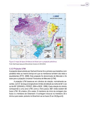 Cartografia 53
Figura 5: mapa de tipos climáticos do Brasil com a projeção policônica.
Fonte: http://mapas.ibge.gov.br/fisicos/brasil. Acesso em 20/12/2014.
1.3.2 Projeção UTM
Aprojeção desenvolvida por Gerhard Kremer foi a primeira que trabalhou com
paralelos retos ao mesmo tempo em que os meridianos também são retos e
equidistantes (FITZ, 2008). Esta projeção foi denominada de Mercator e foi
base para a projeção Universal Transversa de Mercator (UTM).
A projeção UTM baseia-se em cilindros de rotação, normalmente se-
cantes, com 6° de largura longitudinal e limites de latitude ao norte de 84° e ao
sul de 80° (GRANELL-PEREZ, 2004 e IBGE, 1998). Cada rotação do cilindro
corresponde a uma zona UTM, como a Terra possui 360° então existem 60
fusos UTM, 30 a leste e 30 a oeste. O meridiano de início da contagem dos
fusos e o meridiano de Greenwich. A contagem inicia-se no meridiano 30 e
diminui para oeste, portanto no Brasil tem-se os fusos 25 ao 18 (figura 6).
 