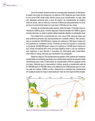 SILVA,M.V.C.da;BRITO,E.G.
56
Como foi tratado anteriormente em coordenadas absolutas, é interessan-
te saber como elas se configuram no sistema UTM. Sabendo que cada cilindro
é uma zona UTM, então cada cilindro possui suas coordenadas, ou seja, elas
são absolutas somente para a zona de origem. As coordenadas se repetem
entre as zonas, são os mesmos números!Adiferença está justamente na zona,
por isso é fundamental saber em qual zona UTM situa-se seu mapa.
A escrita da coordenada pode assumir vários formatos. O formato mais co-
nhecidoéoGMSougrau,minutoesegundo.PodesertambémemGMDougraue
minutos decimais, ou ainda o padrão métrico bastante utilizado na cartografia atual.
Para determinar a coordenada em uma zona UTM, deve-se saber que
elas preferencialmente são representadas em unidade métrica. São acresci-
das as constantes 500.000 (para mapas em metros) ou 500 (para mapas em
km) partindo do meridiano central. Partindo da linha do equador é acrescida
a constante 10.000.000 (para mapas em metros) ou 10.000 (para mapas em
km). Estas constantes têm como principal objetivo evitar o uso de coordena-
das negativas, o que dificulta o manuseio da informação pela matemática,
informática e outras ciências que necessitam da cartografia.
Observeafigura9.AscoordenadasdopadrãoUTM,partindodomeridiano
centralestãoaumentandoparalesteeascoordenadaspartindodoequadorestão
aumentando para norte. É fácil extrair as coordenadas UTM em qualquer ponto
do mapa. Sabendo que o mapa está em metros, quando a coordenada varia de
E=788.000 para E=792.000 variou uma diferença de 4.000 pontos que é o mes-
mo valor em metros, 4.000m ou 4km. Desta forma a extração das coordenadas
em qualquer ponto do mapa é executada por meio de uma regra de três simples.
Figura 9: fragmento de carta com coordenadas UTM.
 