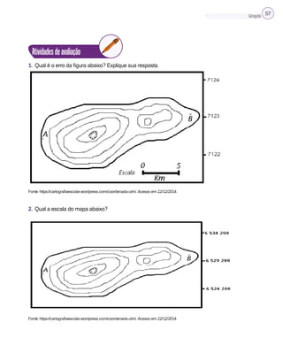 Cartografia 57
Atividadesdeavaliação
1. Qual é o erro da figura abaixo? Explique sua resposta.
Fonte: https://cartografiaescolar.wordpress.com/coordenada-utm/. Acesso em 22/12/2014.
2. Qual a escala do mapa abaixo?
Fonte: https://cartografiaescolar.wordpress.com/coordenada-utm/. Acesso em 22/12/2014
 