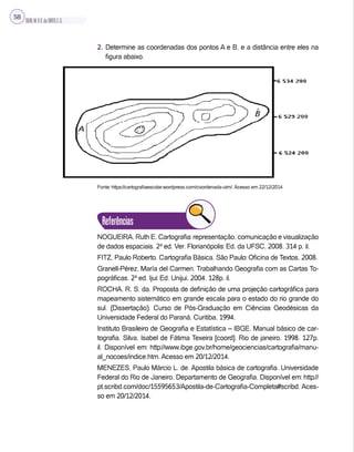 SILVA,M.V.C.da;BRITO,E.G.
58
2. Determine as coordenadas dos pontos A e B, e a distância entre eles na
figura abaixo.
Fonte: https://cartografiaescolar.wordpress.com/coordenada-utm/. Acesso em 22/12/2014
Referências
NOGUEIRA, Ruth E. Cartografia: representação, comunicação e visualização
de dados espaciais. 2ª ed. Ver. Florianópolis: Ed. da UFSC, 2008. 314 p. il.
FITZ, Paulo Roberto. Cartografia Básica. São Paulo: Oficina de Textos, 2008.
Granell-Pérez, María del Carmen. Trabalhando Geografia com as Cartas To-
pográficas. 2ª ed. Ijui: Ed. Unijui, 2004. 128p. il.
ROCHA, R. S. da. Proposta de definição de uma projeção cartográfica para
mapeamento sistemático em grande escala para o estado do rio grande do
sul. (Dissertação). Curso de Pós-Graduação em Ciências Geodésicas da
Universidade Federal do Paraná, Curitiba, 1994.
Instituto Brasileiro de Geografia e Estatística – IBGE. Manual básico de car-
tografia. Silva, Isabel de Fátima Texeira [coord]. Rio de janeiro, 1998. 127p.
il. Disponível em: http://www.ibge.gov.br/home/geociencias/cartografia/manu-
al_nocoes/indice.htm. Acesso em 20/12/2014.
MENEZES, Paulo Márcio L. de. Apostila básica de cartografia. Universidade
Federal do Rio de Janeiro. Departamento de Geografia. Disponível em: http://
pt.scribd.com/doc/15595653/Apostila-de-Cartografia-Completa#scribd. Aces-
so em 20/12/2014.
 