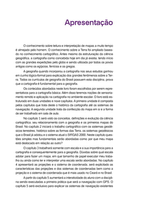 Apresentação
O conhecimento sobre leitura e interpretação de mapas a muito tempo
é almejado pelo homem. O conhecimento sobre a Terra foi ampliado basea-
do no conhecimento cartográfico. Antes mesmo da estruturação da ciência
geográfica, a cartografia como concebida hoje em dia já existia, tendo início
com as grandes expedições pelo globo e sendo utilizada por todos os povos
antigos como os egípcios, fenícios e os gregos.
A geografia quando incorporou a cartografia nos seus estudos ganhou
em cunho lógico-formal para explicação dos grandes fenômenos sobre a Ter-
ra. Todos os currículos de geografia do Brasil possuem esta disciplina, prova
que a cartografia é fundamental para a geografia.
Os conteúdos abordados neste livro foram escolhidos por serem repre-
sentativos para a cartografia básica. Além disso teremos noções de sensoria-
mento remoto e aplicação na cartografia no ambiente escolar. O livro está es-
truturado em duas unidades e nove capítulos. A primeira unidade é composta
pelos capítulos que trata deste o histórico da cartografia até os sistemas de
navegação. A segunda unidade trata da confecção do mapa em si e a forma
de ser trabalhado em sala de aula.
No capítulo 1 será visto os conceitos, definições e evolução da ciência
cartográfica, seu relacionamento com a geografia e os primeiros mapas do
Brasil. No capítulo 2 iniciará o trabalho cartográfico com os sistemas geodé-
sicos terrestres, histórico sobre as formas das Terra, os sistemas geodésicos
que o Brasil já adotou e o sistema atual o SIRGAS 2000. Neste capítulo ques-
tões simples mas fundamentais serão abordadas como: por que meu mapa
está deslocado em relação ao outro?
O capítulo 3 trabalhará somente com escala e a sua importância para a
cartografia e consequentemente para a geografia. Dúvidas sobre qual escala
adotar para fazer um mapa, em que tamanho de papel executar meu traba-
lho ou ainda como ler e interpretar uma escala serão abordadas. No capítulo
4 apresentará as projeções e o sistema de coordenada, será explicitado as
características das projeções e dos sistemas de coordenadas bem como a
projeção e o sistema de coordenada que é mais usado no Ceará e no Brasil.
Apartir do capítulo 5 aumentará a interatividade do aluno com a discipli-
na sendo executadas a primeira prática que será a navegação com GPS. O
capítulo 5 será exclusivo para explicar os sistemas de navegação existentes
 