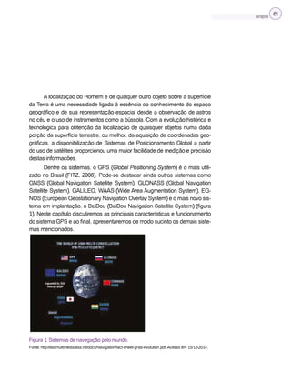 Cartografia 61
A localização do Homem e de qualquer outro objeto sobre a superfície
da Terra é uma necessidade ligada à essência do conhecimento do espaço
geográfico e de sua representação espacial desde a observação de astros
no céu e o uso de instrumentos como a bússola. Com a evolução histórica e
tecnológica para obtenção da localização de quaisquer objetos numa dada
porção da superfície terrestre, ou melhor, da aquisição de coordenadas geo-
gráficas, a disponibilização de Sistemas de Posicionamento Global a partir
do uso de satélites proporcionou uma maior facilidade de medição e precisão
destas informações.
Dentre os sistemas, o GPS (Global Positioning System) é o mais utili-
zado no Brasil (FITZ, 2008). Pode-se destacar ainda outros sistemas como
GNSS (Global Navigation Satellite System), GLONASS (Global Navigation
Satellite System), GALILEO, WAAS (Wide Area Augmentation System), EG-
NOS (European Geostationary Navigation Overlay System) e o mais novo sis-
tema em implantação, o BeiDou (BeiDou Navigation Satellite System) (figura
1). Neste capítulo discutiremos as principais características e funcionamento
do sistema GPS e ao final, apresentaremos de modo sucinto os demais siste-
mas mencionados.
Figura 1: Sistemas de navegação pelo mundo.
Fonte: http://esamultimedia.esa.int/docs/Navigation/fact-sheet-gnss-evolution.pdf. Acesso em 15/12/2014.
 