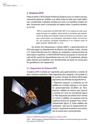 SILVA,M.V.C.da;BRITO,E.G.
62
1. Sistema GPS
Pode-se definir o GPS (Global Positioning System) como um sistema de posi-
cionamento global por satélites, que utiliza ondas de rádio para medir distân-
cias, coordenadas e altitudes enviadas por sinal a um aparelho receptor em
terra, fornecendo assim a localização de objetos sobre a superfície terrestre,
ou no mar.
“GPS é a abreviatura de NAVSTAR GPS. É um sistema de radio-nave-
gação baseado em satélites, desenvolvido e controlado pelo departa-
mento de defesa dos Estados Unidos da América que permite a qual-
quer usuário saber sua localização, velocidade e tempo, 24 horas por
dia, sob quaisquer condições atmosféricas e em qualquer ponto do
globo terrestre” (ROSA 2007, p. 217).
De acordo com Albuquerque e Santos (2007), o desenvolvimento do
GPS está ligado ao Departamento da Marinha dos Estados Unidos, durante
a 2ª. Guerra Mundial para fins militares de navegação e posicionamento de
alvos sobre a superfície. O NAVSTAR/GPS tornou-se popular no inicio da dé-
cada de 80, quando foi disponibilizado para uso civil. É amplamente utilizado
pelas ciências que trabalham com levantamentos de dados de campo para
fins geodésicos e de mapeamento.
1.1. Segmentos do Sistema GPS
O sistema GPS é dividido em segmentos para gerenciamento e controle de
toda a estrutura implantada. Estes segmentos são o espacial, o de controle e o
de usuários. Na lição de Oliveira (2011) estes
segmentos são definidos da seguinte forma:
• Segmento espacial: é constituído por 24
satélites em 6 órbitas distintas a uma altura
de aproximadamente 20.200km da Terra,
possuem satélites de reserva para assumir
o controle em caso de manutenção (figura
2). Pela disposição das órbitas ficam visíveis
no mínimo 4 satélites, em qualquer local da
superfície da terra em qualquer hora, conco-
mitantemente (figura 3). Estes satélites são
atualizados, visto que os equipamentos de-
terioram, atualmente encontram-se na transi-
ção da quarta para a quinta geração.
Figura 2: Satélite do segmento espacial do sistema GPS.
Fonte: http://mundogeo.com/blog/2012/04/19/novos-satelites-e-controle-do-sistema-gps-sao-testa-
dos/. Acesso em 02/01/2015.
 
