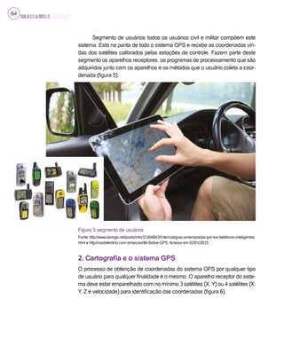 SILVA,M.V.C.da;BRITO,E.G.
64
Segmento de usuários: todos os usuários civil e militar compõem este
sistema. Está na ponta de todo o sistema GPS e recebe as coordenadas vin-
das dos satélites calibrados pelas estações de controle. Fazem parte deste
segmento os aparelhos receptores, os programas de processamento que são
adquiridos junto com os aparelhos e os métodos que o usuário coleta a coor-
denada (figura 5).
Figura 5: segmento de usuários
Fonte: http://www.taringa.net/posts/info/11304843/5-tecnologias-amenazadas-por-los-telefonos-inteligentes.
html e http://vaztolentino.com.br/secao/46-Sobre-GPS. Acesso em 02/01/2015.
2. Cartografia e o sistema GPS
O processo de obtenção de coordenadas do sistema GPS por qualquer tipo
de usuário para qualquer finalidade é o mesmo. O aparelho receptor do siste-
ma deve estar emparelhado com no mínimo 3 satélites (X, Y) ou 4 satélites (X,
Y, Z e velocidade) para identificação das coordenadas (figura 6).
 