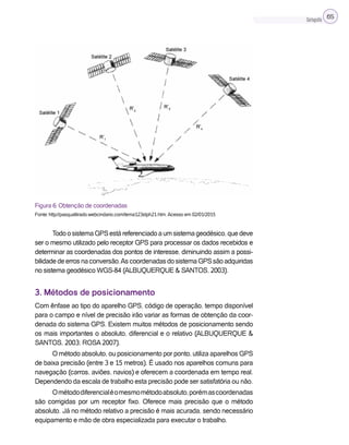 Cartografia 65
Figura 6: Obtenção de coordenadas
Fonte: http://pasqualtirado.webcindario.com/tema123stph21.htm. Acesso em 02/01/2015
TodoosistemaGPSestáreferenciadoaumsistemageodésico,quedeve
ser o mesmo utilizado pelo receptor GPS para processar os dados recebidos e
determinar as coordenadas dos pontos de interesse, diminuindo assim a possi-
bilidadedeerrosnaconversão.AscoordenadasdosistemaGPSsãoadquiridas
no sistema geodésico WGS-84 (ALBUQUERQUE & SANTOS, 2003).
3. Métodos de posicionamento
Com ênfase ao tipo do aparelho GPS, código de operação, tempo disponível
para o campo e nível de precisão irão variar as formas de obtenção da coor-
denada do sistema GPS. Existem muitos métodos de posicionamento sendo
os mais importantes o absoluto, diferencial e o relativo (ALBUQUERQUE &
SANTOS, 2003; ROSA 2007).
O método absoluto, ou posicionamento por ponto, utiliza aparelhos GPS
de baixa precisão (entre 3 e 15 metros). É usado nos aparelhos comuns para
navegação (carros, aviões, navios) e oferecem a coordenada em tempo real.
Dependendo da escala de trabalho esta precisão pode ser satisfatória ou não.
Ométododiferencialéomesmométodoabsoluto,porémascoordenadas
são corrigidas por um receptor fixo. Oferece mais precisão que o método
absoluto. Já no método relativo a precisão é mais acurada, sendo necessário
equipamento e mão de obra especializada para executar o trabalho.
 
