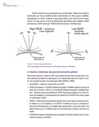 SILVA,M.V.C.da;BRITO,E.G.
66
Podem existir erros na aquisição das coordenadas. Estes erros já foram
detalhados por Souza (2005) sendo classificados em três grupos: satélites,
propagação no meio e antenas, cada grupo possui uma série de erros espe-
cíficos. O mais comum é erro de distribuição geométrica dos satélites HDOP
(horizontal), VDOP (vertical), PDOO (tridimensional), TDOP(tempo).
Figura 7: Erro de posicionamento.
Fonte: http://indiagps.in/errors-and-precision-of-GPS-signal. Acesso em 02/01/2015.
4. Outros sistemas de posicionamento global
Não existe apenas o sistema GPS para determinação das coordenadas. Ou-
tros sistemas já estão em operação ou em desenvolvimento em todo o mun-
do. Na sequência está uma descrição deles (ROSA, 2008).
• GLONASS – Sistema russo similar ao GPS.
• GNSS (europeu)– O GNSS (Global Navigation Satellite System) surgiu da
ideia de combinar o GPS e o GLONASS (Global Navigation Satellite Sys-
tem - sistema russo equivalente ao GPS).Agrande vantagem é o maior nú-
mero de satélites e a característica do sistema GLONASS não estar sujeito
à codificação P (AS).
• WAAS – WideAreaAugmentation System tem como base o posicionamen-
to relativo e é, em essência, um DGPS. A diferença é que a correção di-
ferencial é difundida por um satélite geo-estacionário cujo sinal cobre uma
determinada zona. O WAAS está em funcionamento e cobre a América do
Norte.
• EGNOS (European Geostationary Navigation Overlay System) será o equi-
valente europeu ao WAAS.
 
