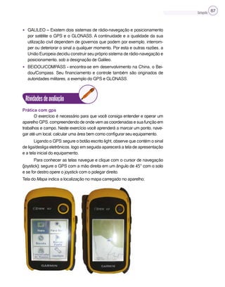 Cartografia 67
• GALILEO – Existem dois sistemas de rádio-navegação e posicionamento
por satélite o GPS e o GLONASS. A continuidade e a qualidade da sua
utilização civil dependem de governos que podem por exemplo, interrom-
per ou deteriorar o sinal a qualquer momento. Por esta e outras razões, a
União Europeia decidiu construir seu próprio sistema de rádio-navegação e
posicionamento, sob a designação de Galileo.
• BEIDOU/COMPASS - encontra-se em desenvolvimento na China, o Bei-
dou/Compass. Seu financiamento e controle também são originados de
autoridades militares, a exemplo do GPS e GLONASS.
Atividadesdeavaliação
Prática com gps
O exercício é necessário para que você consiga entender e operar um
aparelho GPS, compreendendo de onde vem as coordenadas e sua função em
trabalhos e campo. Neste exercício você aprenderá a marcar um ponto, nave-
gar até um local, calcular uma área bem como configurar seu equipamento.
Ligando o GPS: segure o botão escrito light, observe que contém o sinal
de liga/desliga eletrônicos, logo em seguida aparecerá a tela de apresentação
e a tela inicial do equipamento.
Para conhecer as telas navegue e clique com o cursor de navegação
(joystick); segure o GPS com a mão direita em um ângulo de 45° com o solo
e se for destro opere o joystick com o polegar direito.
Tela do Mapa indica a localização no mapa carregado no aparelho;
 