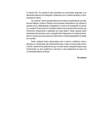 no século XXI. No capítulo 6 será abordado as convenções, legendas e os
elementos básicos da cartografia, finalizando com a prática de leitura e inter-
pretação do relevo.
No capítulo 7 serão apresentadas as principais características que dife-
renciam Mapas, Cartas e Plantas como produtos cartográficos. No capítulo 8
abordar-se-á a alfabetização cartográfica e o ensino da cartografia na escola
e no capítulo 9 será visto os conceitos básicos de sensoriamento remoto que
influenciam diretamente a qualidade do mapa básico. Neste capítulo serão
trabalhadas ferramentas como o Google Earth integrando com dados levanta-
dos em campo para que possa ser observado o contexto geográfico do objeto
em questão.
Estes capítulos foram estruturados para o ensino a distância onde a
disciplina e a dedicação são fundamentais para o êxito na busca pelo conhe-
cimento. Desta forma pretende-se que o ensino sobre cartografia básica seja
fundamental na vida acadêmica e útil para a vida profissional do aluno da
Universidade Aberta do Brasil.
Os autores
 