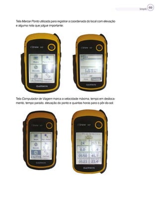 Cartografia 69
Tela Marcar Ponto utilizada para registrar a coordenada do local com elevação
e alguma nota que julgue importante;
Tela Computador de Viagem marca a velocidade máxima, tempo em desloca-
mento, tempo parado, elevação do ponto e quantas horas para o pôr-do-sol;
 