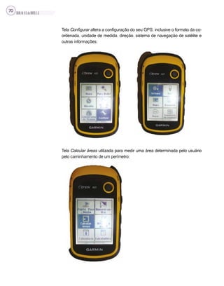 SILVA,M.V.C.da;BRITO,E.G.
70
Tela Configurar altera a configuração do seu GPS, inclusive o formato da co-
ordenada, unidade de medida, direção, sistema de navegação de satélite e
outras informações;
Tela Calcular áreas utilizada para medir uma área determinada pelo usuário
pelo caminhamento de um perímetro;
 