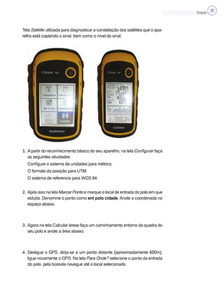 Cartografia 71
Tela Satélite utilizada para diagnosticar a constelação dos satélites que o apa-
relho está captando o sinal, bem como o nível do sinal;
1. Apartir do reconhecimento básico do seu aparelho, na tela Configurar faça
as seguintes atividades:
Configure o sistema de unidades para métrico;
O formato da posição para UTM;
O sistema de referencia para WGS 84.
2. Após isso na tela Marcar Ponto e marque o local de entrada do polo em que
estuda. Denomine o ponto como ent polo cidade. Anote a coordenada no
espaço abaixo.
3. Agora na tela Calcular áreas faça um caminhamento entorno da quadra do
seu polo e anote a área abaixo.
4. Desligue o GPS, dirija-se a um ponto distante (aproximadamente 600m),
ligue novamente o GPS. Na tela Para Onde? selecione o ponto da entrada
do polo, pela bússola navegue até o local selecionado.
 