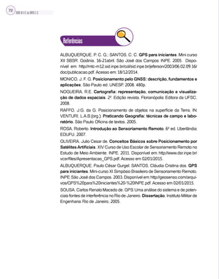 SILVA,M.V.C.da;BRITO,E.G.
72
Referências
ALBUQUERQUE, P. C. G.; SANTOS, C. C. GPS para iniciantes. Mini curso
XII SBSR. Goiânia, 16-21abril. São José dos Campos: INPE. 2005. Dispo-
nível em: http://mtc-m12.sid.inpe.br/col/sid.inpe.br/jeferson/2003/06.02.09.16/
doc/publicacao.pdf. Acesso em: 18/12/2014.
MONICO, J. F. G. Posicionamento pelo GNSS: descrição, fundamentos e
aplicações. São Paulo: ed. UNESP. 2008. 480p.
NOGUEIRA, R.E. Cartografia: representação, comunicação e visualiza-
ção de dados espaciais. 2ª. Edição revista. Florianópolis: Editora da UFSC,
2008.
RAFFO, J.G. da G. Posicionamento de objetos na superfície da Terra. IN:
VENTURI, L.A.B.(org.). Praticando Geografia: técnicas de campo e labo-
ratório. São Paulo: Oficina de textos, 2005.
ROSA, Roberto. Introdução ao Sensoriamento Remoto. 6ª ed. Uberlândia:
EDUFU, 2007.
OLIVEIRA, Julio Cesar de. Conceitos Básicos sobre Posicionamento por
SatélitesArtificiais. XIV Curso de Uso Escolar de Sensoriamento Remoto no
Estudo de Meio Ambiente. INPE. 2011. Disponível em: http://www.dsr.inpe.br/
vcsr/files/Apresentacao_GPS.pdf. Acesso em 02/01/2015.
ALBUQUERQUE, Paulo César Gurgel. SANTOS, Cláudia Cristina dos. GPS
para iniciantes. Mini-curso XI Simpósio Brasileiro de Sensoriamento Remoto.
INPE: São José dos Campos. 2003. Disponível em: http://geosenso.com/arqui-
vos/GPS%20para%20iniciantes%20-%20INPE.pdf. Acesso em 02/01/2015.
SOUSA, Carlos Renato Macedo de. GPS: Uma análise do sistema e de poten-
ciais fontes de interferência no Rio de Janeiro. Dissertação. Instituto Militar de
Engenharia: Rio de Janeiro, 2005.
 