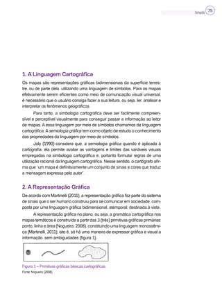 Cartografia 75
1. A Linguagem Cartográfica
Os mapas são representações gráficas bidimensionais da superfície terres-
tre, ou de parte dela, utilizando uma linguagem de símbolos. Para os mapas
efetivamente serem eficientes como meio de comunicação visual universal,
é necessário que o usuário consiga fazer a sua leitura, ou seja, ler, analisar e
interpretar os fenômenos geográficos.
Para tanto, a simbologia cartográfica deve ser facilmente compreen-
sível e perceptível visualmente para conseguir passar a informação ao leitor
de mapas. A essa linguagem por meio de símbolos chamamos de linguagem
cartográfica.Asemiologia gráfica tem como objeto de estudo o conhecimento
das propriedades da linguagem por meio de símbolos.
Joly (1990) considera que, a semiologia gráfica quando é aplicada à
cartografia, ela permite avaliar as vantagens e limites das variáveis visuais
empregadas na simbologia cartográfica e, portanto formular regras de uma
utilização racional da linguagem cartográfica. Nesse sentido, o cartógrafo afir-
ma que “um mapa é definitivamente um conjunto de sinais e cores que traduz
a mensagem expressa pelo autor”.
2. A Representação Gráfica
De acordo com Martinelli (2011), a representação gráfica faz parte do sistema
de sinais que o ser humano construiu para se comunicar em sociedade, com-
posta por uma linguagem gráfica bidimensional, atemporal, destinada à vista.
Arepresentação gráfica no plano, ou seja, a gramática cartográfica nos
mapas temáticos é construída a partir das 3 (três) primitivas gráficas primárias:
ponto, linha e área (Nogueira, 2008), constituindo uma linguagem monossêmi-
ca (Martinelli, 2011), isto é, só há uma maneira de expressar gráfica e visual a
informação, sem ambiguidades (figura 1).
Figura 1 – Primitivas gráficas básicas cartográficas.
Fonte: Nogueira (2008)
 