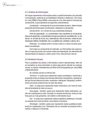 SILVA,M.V.C.da;BRITO,E.G.
76
2.1. Análise da Informação
Os mapas representam informações sobre a superfície terrestre com precisão
na localização, podendo-se se estabelecer direções e distâncias. Com base
em Joly (1990) e Rosa (2004), cada parte de uma informação é chamada de
componente, a qual apresenta as seguintes características:
Localização – corresponde às duas dimensões do plano, determinadas
perpendicularmente pelas coordenadas x (latitude) e y (longitude).
Comprimento - é o número de suas subdivisões (classes);
Nível de organização - é a característica mais importante da componente,
trata-sedosignificado,acaracterísticadolugarquepodeser:quantitativo(ex.no.de
alunos, no. de dias de chuva, etc.), ordenado (ex. dias da semana, meses do ano,
hierarquias militares, tonalidades, etc.), e qualitativo (ex. indústrias, culturas, etc.).
Extensão - é a relação entre o número maior e o menor da série quan-
titativa considerada;
Com base na componente de extensão, as informações são organiza-
das no mapa de acordo com quatro modos de implantação, (ou elementos de
representação do espaço), a saber: ponto, linha, área (zona) e volume.
2.2 Variáveis Visuais
Para a qualidade dos dados e informações a serem representadas, além de
se considerar as duas dimensões no plano elas devem atender às variáveis
visuais, ou retinais, estabelecidas por Bertin (1973) resgatadas por Joly (1990)
e Martinelli (2011).
As variáveis visuais ou retinais são:
Tamanho - é usado para representar dados quantitativos, traduzindo a
proporção entre as classes dos diversos elementos cartográficos, representa-
dos por formas básicas (círculos, quadrados, retângulos, triângulos), conferin-
do-lhe tamanhos proporcionais ao valor dos dados.
Valor - é usado para representar dados ordenativos, por meio da varia-
ção de tonalidade do claro ao escuro.
Granulação - também usado para representar dados ordenativos, po-
rém em substituição ao valor. Consiste na variação de texturas, entre as mais
finas para as mais grosseiras, sem alterar a intensidade visual.
Cor - é usada para representar dados qualitativos (seletivos). Consiste
na variação das cores primárias, secundárias e terciárias.
Orientação - também usada para representar dados qualitativos (sele-
tivos) em substituição à cor. Orientação são as variações de posição entre o
vertical, o oblíquo e o horizontal.
 
