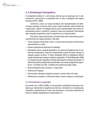 SILVA,M.V.C.da;BRITO,E.G.
80
4. A Simbologia Cartográfica
A cartografia temática é o ramo dessa ciência que se preocupa com o pla-
nejamento, a execução e a impressão final, ou seja, a plotagem dos mapas
temáticos (FITZ, 2008).
Conforme o autor, os mapas temáticos são representações de deter-
minados aspectos ou temas sobre outros mapas existentes, denominados de
mapas-base. Utilizam simbologia diversa para representação dos temas es-
pecializados sobre a superfície. Qualquer mapa que apresente informações
além daquelas específicas sobre a superfície é um mapa temático.
Para tanto, alguns elementos e componentes são fundamentais para o
entendimento de mapas temáticos. São eles:
• Título: expressa claramente o tema, o local aonde acontece os fenômenos
representados e a data.
• Escala: proporção de redução da realidade.
• Orientação: indica a posição geográfica, em caso de inexistência de um sis-
tema de coordenadas. Pode ser compreendida a partir do Norte, situado na
metade superior da folha. O Norte Verdadeiro (NV) ou Geográfico (NG) é
aquele indicado por qualquer meridiano geográfico. O Norte Magnético (NM)
é a direção do polo magnético indicado pela agulha imantada da bússola. O
Norte de Quadrícula (NQ) está representado nas cartas topográficas seguin-
do-se, no sentido sul-norte, a direção das quadrículas pelas cartas.
• Base cartográfica: são os dados, o mapa-base.
• Sistema de Projeção
• Convenções utilizadas e legenda: situada na parte inferior do mapa.
• Referências: consistem na fonte dos dados, autoria, órgãos ou instituições.
4.1 Convenções e Legendas
De acordo com o IBGE (1998), as convenções cartográficas abrangem sím-
bolos que, atendendo às exigências da técnica, do desenho e da reprodução
fotográfica, representam de modo mais expressivo, os diversos acidentes do
terreno e objetos topográficos em geral (figura 7).
 