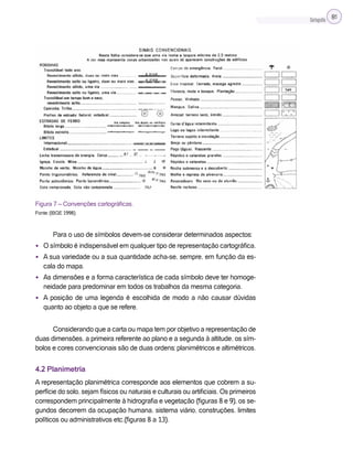 Cartografia 81
Figura 7 – Convenções cartográficas.
Fonte: (IBGE 1998).
Para o uso de símbolos devem-se considerar determinados aspectos:
• O símbolo é indispensável em qualquer tipo de representação cartográfica.
• A sua variedade ou a sua quantidade acha-se, sempre, em função da es-
cala do mapa.
• As dimensões e a forma característica de cada símbolo deve ter homoge-
neidade para predominar em todos os trabalhos da mesma categoria.
• A posição de uma legenda é escolhida de modo a não causar dúvidas
quanto ao objeto a que se refere.
Considerando que a carta ou mapa tem por objetivo a representação de
duas dimensões, a primeira referente ao plano e a segunda à altitude, os sím-
bolos e cores convencionais são de duas ordens: planimétricos e altimétricos.
4.2 Planimetria
A representação planimétrica corresponde aos elementos que cobrem a su-
perfície do solo, sejam físicos ou naturais e culturais ou artificiais. Os primeiros
correspondem principalmente à hidrografia e vegetação (figuras 8 e 9), os se-
gundos decorrem da ocupação humana, sistema viário, construções, limites
políticos ou administrativos etc.(figuras 8 a 13).
 