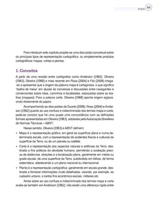 Cartografia 89
Para introduzir este capítulo propõe-se uma discussão conceitual sobre
os principais tipos de representação cartográfica, ou simplesmente produtos
cartográficos: mapas, cartas e plantas.
1. Conceitos
A partir de uma revisão entre cartógrafos como Anderson (1982), Oliveira
(1983), Oliveira (1988) e mais recente em Rosa (2004) e Fitz (2008) chega-
-se a apresentar que a origem da palavra mapa é cartaginesa, o que significa
“toalha de mesa” em alusão às conversas e discussões entre navegantes e
comerciantes sobre rotas, caminhos e localidades, esboçadas sobre as toa-
lhas (mappas). Para a palavra carta, Oliveira (1988) aponta origem egípcia,
vindo diretamente do papiro.
Acompanhando as discussões de Duarte (2008), Rosa (2004) e Ander-
son (1982) quanto ao uso confuso e indiscriminado dos termos mapa e carta,
pode-se concluir que há uma quase uma concordância com as definições
formais apresentadas em Oliveira (1983), adotadas pelaAssociação Brasileira
de Normas Técnicas – ABNT.
Nesse sentido, Oliveira (1983) e ABNT definem:
• Mapa é a representação gráfica, em geral da superfície plana e numa de-
terminada escala, com a representação de acidentes físicos e culturais da
superfície da Terra, ou de um planeta ou satélite.
• Carta é a representação dos aspectos naturais e artificiais da Terra, des-
tinada a fins práticos da atividade humana, permitindo a avaliação preci-
sa de distâncias, direções e a localização plana, geralmente em média ou
grade escala, de uma superfície da Terra, subdividida em folhas, de forma
sistemática, obedecendo a um plano nacional ou internacional.
• Planta é a representação cartográfica, geralmente em escala grande, des-
tinada a fornecer informações muito detalhadas, visando, por exemplo, ao
cadastro urbano, a certos fins econômico-sociais, militares etc.
Ainda sobre ao uso confuso e indiscriminado dos termos mapa e carta
avalia-se também em Anderson (1982), não existir uma diferença rígida entre
 