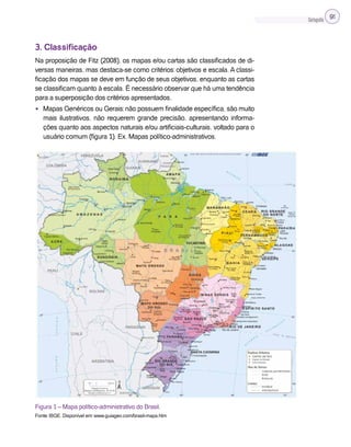 Cartografia 91
3. Classificação
Na proposição de Fitz (2008), os mapas e/ou cartas são classificados de di-
versas maneiras, mas destaca-se como critérios: objetivos e escala. A classi-
ficação dos mapas se deve em função de seus objetivos, enquanto as cartas
se classificam quanto à escala. É necessário observar que há uma tendência
para a superposição dos critérios apresentados.
• Mapas Genéricos ou Gerais: não possuem finalidade específica, são muito
mais ilustrativos, não requerem grande precisão, apresentando informa-
ções quanto aos aspectos naturais e/ou artificiais-culturais, voltado para o
usuário comum (figura 1). Ex. Mapas político-administrativos.
Figura 1 – Mapa político-administrativo do Brasil.
Fonte: IBGE. Disponível em: www.guiageo.com/brasil-mapa.htm
 
