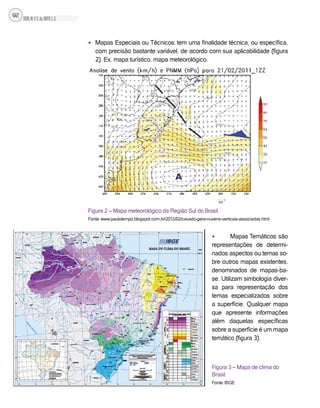 SILVA,M.V.C.da;BRITO,E.G.
92
• Mapas Especiais ou Técnicos: tem uma finalidade técnica, ou específica,
com precisão bastante variável, de acordo com sua aplicabilidade (figura
2). Ex. mapa turístico, mapa meteorológico.
Figura 2 – Mapa meteorológico da Região Sul do Brasil.
Fonte: www.paulotempo.blogspot.com.br/2011/02/cavado-gera-nuvens-verticais-associadas.html
• Mapas Temáticos: são
representações de determi-
nados aspectos ou temas so-
bre outros mapas existentes,
denominados de mapas-ba-
se. Utilizam simbologia diver-
sa para representação dos
temas especializados sobre
a superfície. Qualquer mapa
que apresente informações
além daquelas específicas
sobre a superfície é um mapa
temático (figura 3).
Figura 3 – Mapa de clima do
Brasil.
Fonte: IBGE
 