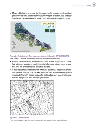 Cartografia 93
• Mapa ou Carta Imagem: neste tipo de representação o mapa-base é uma ima-
gem.Podeserumafotografiaaéreaouumaimagemdesatélite.Sãoutilizados
para facilitar o entendimento do usuário.Adquire caráter ilustrativo (figura 4).
Figura 4 – Carta Imagem Gerenciamento Costeiro do Ceará – GERCO/SEMACE.
Fonte: SEMACE. Disponível em:www.antigo.semace.ce.gov.br/gerco/mapaii.asp?id=2
• Plantas: são representações em escala muito grande, superiores a 1:1.000.
Sãoutilizadasquandonecessitadeumtrabalhomuitominuciosodoterreno.
Não leva em consideração a curvatura da Terra.
• Cartas cadastrais: extremamente detalhada e precisa, elaboradas em es-
cala grande, maiores que 1:5.000, utilizadas para levantamento cadastral
municipal (figura 5). Essas cartas são elaboradas com base em levanta-
mentos topográficos e/ou aerofotogramétricos.
Figura 5 – Carta cadastral.
Fonte: www.cartografia.eng.br/site/notas-de-aula-cartografia-tematica-os-mapas-segundo-a-escala/
 