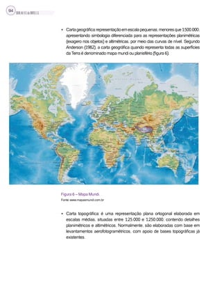 SILVA,M.V.C.da;BRITO,E.G.
94
• Cartageográfica:representaçãoemescalapequenas,menoresque1:500.000,
apresentando simbologia diferenciada para as representações planimétricas
(exagero nos objetos) e altimétricas, por meio das curvas de nível. Segundo
Anderson (1982), a carta geográfica quando representa todas as superfícies
da Terra é denominado mapa mundi ou planisfério (figura 6).
Figura 6 – Mapa Mundi.
Fonte: www.mapasmundi.com.br
• Carta topográfica: é uma representação plana ortogonal elaborada em
escalas médias, situadas entre 1:25.000 e 1:250.000, contendo detalhes
planimétricos e altimétricos. Normalmente, são elaboradas com base em
levantamentos aerofotogramétricos, com apoio de bases topográficas já
existentes.
 