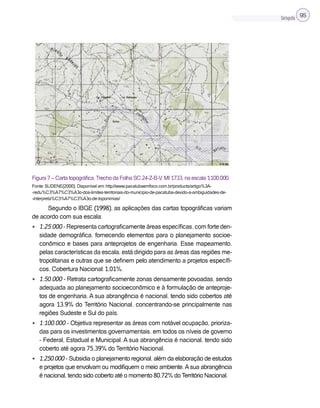 Cartografia 95
Figura 7 – Carta topográfica.Trecho da Folha SC.24-Z-B-V, MI 1733, na escala 1:100.000.
Fonte: SUDENE(2000). Disponível em: http://www.pacatubaemfoco.com.br/products/artigo%3A-
-redu%C3%A7%C3%A3o-dos-limites-territoriais-do-municipio-de-pacatuba-devido-a-ambiguidades-de-
-interpreta%C3%A7%C3%A3o-de-toponimias/
Segundo o IBGE (1998), as aplicações das cartas topográficas variam
de acordo com sua escala:
• 1:25.000 - Representa cartograficamente áreas específicas, com forte den-
sidade demográfica, fornecendo elementos para o planejamento socioe-
conômico e bases para anteprojetos de engenharia. Esse mapeamento,
pelas características da escala, está dirigido para as áreas das regiões me-
tropolitanas e outras que se definem pelo atendimento a projetos específi-
cos. Cobertura Nacional: 1,01%.
• 1:50.000 - Retrata cartograficamente zonas densamente povoadas, sendo
adequada ao planejamento socioeconômico e à formulação de anteproje-
tos de engenharia. A sua abrangência é nacional, tendo sido cobertos até
agora 13,9% do Território Nacional, concentrando-se principalmente nas
regiões Sudeste e Sul do país.
• 1:100.000 - Objetiva representar as áreas com notável ocupação, prioriza-
das para os investimentos governamentais, em todos os níveis de governo
- Federal, Estadual e Municipal. A sua abrangência é nacional, tendo sido
coberto até agora 75,39% do Território Nacional.
• 1:250.000 - Subsidia o planejamento regional, além da elaboração de estudos
e projetos que envolvam ou modifiquem o meio ambiente. A sua abrangência
é nacional, tendo sido coberto até o momento 80,72% do Território Nacional.
 