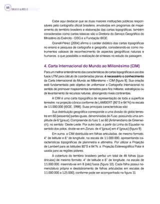 SILVA,M.V.C.da;BRITO,E.G.
96
Cabe aqui destacar que as duas maiores instituições públicas respon-
sáveis pela cartografia oficial brasileira, envolvidas em programas de mape-
amento do território brasileiro e elaboração das cartas topográficas, também
consideradas como cartas básicas são a Diretoria do Serviço Geográfico do
Ministério do Exército - DSG e a Fundação IBGE.
Granell-Pérez (2004) afirma o caráter didático das cartas topográficas
no ensino e pesquisa de cartografia e geografia, considerando-as como ins-
trumentos valiosos de reconhecimento de aspectos geográficos naturais e
humanos, o que possibilita a realização de sínteses no estudo da paisagem.
4. Carta Internacional do Mundo ao Milionésimo (CIM)
Paraummelhorentendimentodascaracterísticasdecartastopográficaseusodos
fusos UTM para cálculo de coordenadas planas, é necessário o conhecimento
da Carta Internacional do Mundo ao Milionésimo – CIM (figura 8). Sua criação
está fundamentada pelo objetivo de uniformizar a Cartografia Internacional no
sentido de promover mapeamentos terrestres para fins militares, estratégicos ou
de levantamento de recursos naturais, abrangendo níveis continentais.
A CIM é uma carta topográfica de representação de toda a superfície
terrestre, na projeção cônica conforme de LAMBERT (80°S e 84°N) na escala
de 1:1.000.000 (IBGE, 1998). Suas principais características são:
Sua distribuição geográfica corresponde a uma divisão do globo terres-
tre em 60 (sessenta) partes iguais, denominadas de Fuso, possuindo uma am-
plitude de 6°(graus). Compreende do fuso 1 ao 60 (Antimeridiano de Greenwi-
ch), no sentido Oeste-Leste. Por outro lado, a partir da Linha do Equador no
sentido dos polos, divide-se em Zonas, de 4°(graus) em 4°(graus) (figura 9).
Em suma, a CIM distribuída em folhas articuladas, de mesmo formato,
4° de latitude e 6° de longitude, na escala de 1:1.000.000, apresentando ca-
racterísticas topográficas de planimetria e altimetria. Por utilizar a Projeção
de Lambert para as latitudes 80°S e 84°N, a Projeção Estereográfica Polar é
usada para as regiões polares.
A cobertura do território brasileiro perfaz um total de 46 folhas (qua-
drículas) de mesmo formato, 4° de latitude e 6° de longitude, na escala de
1:1.000.000, inserindo-se em 8 (oito) fusos (figura 10). Cada folha possui no-
menclatura própria e desdobramento de folhas articuladas em escalas de
1:1.000.000 a 1:25.000), conforme pode ser acompanhado na figura 11.
 