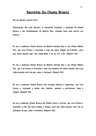 10
Decretos Da Chama Branca
Dia da semana: quarta-feira.
Observação: Em cada decreto, é necessário visualizar a presença da Chama
Branca e dos trabalhadores do Quarto Raio, atuando como está escrito nos
dizeres.
Eu sou a poderosa Chama Branca do Mestre Serapis Bey e sua Chama Gêmea
Ísis, que traz Pureza e Ascensão a vida dos meus colegas de trabalho, para
que todos possam agir com integridade e fé no dia a dia. (Repetir 3X)
Eu sou a poderosa Chama Branca do Mestre Serapis Bey e sua Chama Gêmea
Ísis, que traz Pureza e Ascensão a vida dos membros da minha família, para que
todos possam viver em paz, amor e harmonia. (Repetir 3X)
Eu sou a poderosa Chama Branca dos Arcanjos Gabriel e Esperança, que traz
Pureza e Ascensão a minha vida familiar, pessoal e profissional. Hoje e
sempre. (Repetir 3X)
Eu sou a poderosa Chama Branca dos Elohim Claire e Astréa, que traz Pureza e
Ascensão a vida dos meus amigos e amigas, para que todos possam viver sob os
princípios de paz, amor e harmonia. (Repetir 3X)
 