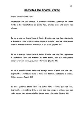 12
Decretos Da Chama Verde
Dia da semana: quinta-feira.
Observação: Em cada decreto, é necessário visualizar a presença da Chama
Verde e dos trabalhadores do Quinto Raio, atuando como está escrito nos
dizeres.
Eu sou a poderosa Chama Verde do Mestre Il Arion, que traz Cura, Suprimento
e Abundância Divina a vida dos meus colegas de trabalho, para que todos possam
viver de maneira saudável e harmoniosa no dia a dia. (Repetir 3X)
Eu sou a poderosa Chama Verde do Mestre Il Arion, que traz Cura, Suprimento
e Abundância Divina aos membros da minha família, para que todos possam
sempre viver com saúde, paz, amor e harmonia. (Repetir 3X)
Eu sou a poderosa Chama Verde dos Arcanjos Rafael e Maria, que traz Cura,
Suprimento e Abundância Divina a minha vida familiar, profissional e pessoal.
Hoje e sempre. (Repetir 3X)
Eu sou a poderosa Chama Verde dos Elohim Vista e Cristal, que traz Cura,
Suprimento e Abundância Divina a vida dos meus amigos e amigas, para que
todos possam viver sob os princípios de paz, amor e harmonia. (Repetir 3X)
 