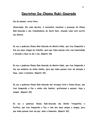 14
Decretos Da Chama Rubi-Dourada
Dia da semana: sexta-feira.
Observação: Em cada decreto, é necessário visualizar a presença da Chama
Rubi-Dourada e dos trabalhadores do Sexto Raio, atuando como está escrito
nos dizeres.
Eu sou a poderosa Chama Rubi-Dourada da Mestra Nada, que traz Compaixão e
Paz aos meus colegas de trabalho, para que todos possam viver com honestidade
e devoção a Deus no dia a dia. (Repetir 3X)
Eu sou a poderosa Chama Rubi-Dourada da Mestra Nada, que traz Compaixão e
Paz aos membros da minha família, para que todos possam viver em devoção a
Deus, amor e harmonia. (Repetir 3X)
Eu sou a poderosa Chama Rubi-Dourada dos Arcanjos Uriel e Donna Graça, que
traz Compaixão e Paz a minha vida familiar, profissional e pessoal. Hoje e
sempre. (Repetir 3X)
Eu sou a poderosa Chama Rubi-Dourada dos Elohim Tranquilitas e
Pacífica, que traz Compaixão e Paz a vida dos meus amigos e amigas, para
que todos possam viver em paz, amor e hamormia. (Repetir 3X)
 