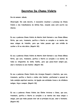 16
Decretos Da Chama Violeta
Dia da semana: sábado.
Observação: Em cada decreto, é necessário visualizar a presença da Chama
Violeta e dos trabalhadores do Sétimo Raio, atuando como está escrito nos
dizeres.
Eu sou a poderosa Chama Violeta do Mestre Saint Germain e sua Chama Gêmea
Pórtia, que cura, transmuta, purifica e liberta os corações e as mentes dos
meus colegas de trabalho, para que todos possam agir com retidão de
caráter e fé na vida diária. (Repetir 3X)
Eu sou a poderosa Chama Violeta do Mestre Saint Germain e sua Chama Gêmea
Pórtia, que cura, transmuta, purifica e liberta os corações e as mentes de
todos os integrantes da minha família, para que possa haver sempre paz,
amor e harmonia no seio familiar. (Repetir 3X)
Eu sou a poderosa Chama Violeta dos Arcanjos Ezequiel e Ametista, que cura,
transmuta, purifica e liberta a minha vida familiar, profissional e pessoal de
toda condição espiritual aversiva, da ligação com entidades trevos e da influência
maligna. Hoje e sempre. (Repetir 3X)
Eu sou a poderosa Chama Violeta dos Elohim Arcturus e Diana, que cura,
transmuta, purifica e liberta os corações e as mentes dos meus amigos e
amigas, para que todos possam viver sob os princípios da paz, amor e harmonia.
(Repetir 3X)
 