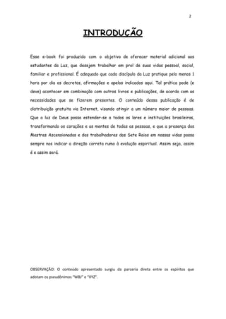 2
INTRODUÇÃO
Esse e-book foi produzido com o objetivo de oferecer material adicional aos
estudantes da Luz, que desejem trabalhar em prol de suas vidas pessoal, social,
familiar e profissional. É adequado que cada discípulo da Luz pratique pelo menos 1
hora por dia os decretos, afirmações e apelos indicados aqui. Tal prática pode (e
deve) acontecer em combinação com outros livros e publicações, de acordo com as
necessidades que se fizerem presentes. O conteúdo dessa publicação é de
distribuição gratuita via Internet, visando atingir a um número maior de pessoas.
Que a luz de Deus possa estender-se a todos os lares e instituições brasileiras,
transformando os corações e as mentes de todas as pessoas, e que a presença dos
Mestres Ascensionados e dos trabalhadores dos Sete Raios em nossas vidas possa
sempre nos indicar a direção correta rumo à evolução espiritual. Assim seja, assim
é e assim será.
OBSERVAÇÃO: O conteúdo apresentado surgiu da parceria direta entre os espíritos que
adotam os pseudônimos “WBJ” e “XYZ”.
 
