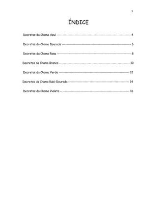 3
ÍNDICE
Decretos da Chama Azul -------------------------------------------------------------- 4
Decretos da Chama Dourada ---------------------------------------------------------- 6
Decretos da Chama Rosa -------------------------------------------------------------- 8
Decretos da Chama Branca ----------------------------------------------------------- 10
Decretos da Chama Verde ----------------------------------------------------------- 12
Decretos da Chama Rubi-Dourada --------------------------------------------------- 14
Decretos da Chama Violeta ---------------------------------------------------------- 16
 
