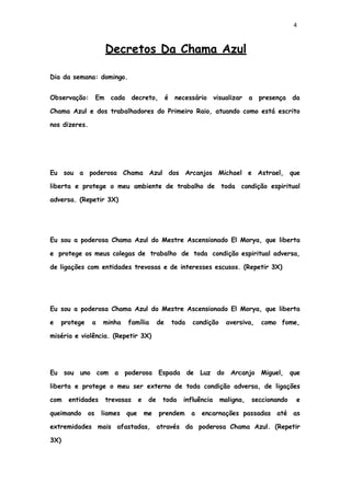 4
Decretos Da Chama Azul
Dia da semana: domingo.
Observação: Em cada decreto, é necessário visualizar a presença da
Chama Azul e dos trabalhadores do Primeiro Raio, atuando como está escrito
nos dizeres.
Eu sou a poderosa Chama Azul dos Arcanjos Michael e Astrael, que
liberta e protege o meu ambiente de trabalho de toda condição espiritual
adversa. (Repetir 3X)
Eu sou a poderosa Chama Azul do Mestre Ascensionado El Morya, que liberta
e protege os meus colegas de trabalho de toda condição espiritual adversa,
de ligações com entidades trevosas e de interesses escusos. (Repetir 3X)
Eu sou a poderosa Chama Azul do Mestre Ascensionado El Morya, que liberta
e protege a minha família de toda condição aversiva, como fome,
miséria e violência. (Repetir 3X)
Eu sou uno com a poderosa Espada de Luz do Arcanjo Miguel, que
liberta e protege o meu ser externo de toda condição adversa, de ligações
com entidades trevosas e de toda influência maligna, seccionando e
queimando os liames que me prendem a encarnações passadas até as
extremidades mais afastadas, através da poderosa Chama Azul. (Repetir
3X)
 