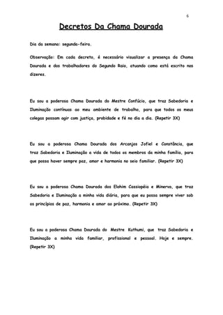 6
Decretos Da Chama Dourada
Dia da semana: segunda-feira.
Observação: Em cada decreto, é necessário visualizar a presença da Chama
Dourada e dos trabalhadores do Segundo Raio, atuando como está escrito nos
dizeres.
Eu sou a poderosa Chama Dourada do Mestre Confúcio, que traz Sabedoria e
Iluminação contínuas ao meu ambiente de trabalho, para que todos os meus
colegas possam agir com justiça, probidade e fé no dia a dia. (Repetir 3X)
Eu sou a poderosa Chama Dourada dos Arcanjos Jofiel e Constância, que
traz Sabedoria e Iluminação a vida de todos os membros da minha família, para
que possa haver sempre paz, amor e harmonia no seio familiar. (Repetir 3X)
Eu sou a poderosa Chama Dourada dos Elohim Cassiopéia e Minerva, que traz
Sabedoria e Iluminação a minha vida diária, para que eu possa sempre viver sob
os princípios de paz, harmonia e amor ao próximo. (Repetir 3X)
Eu sou a poderosa Chama Dourada do Mestre Kuthumi, que traz Sabedoria e
Iluminação a minha vida familiar, profissional e pessoal. Hoje e sempre.
(Repetir 3X)
 