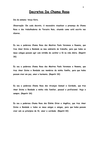 8
Decretos Da Chama Rosa
Dia da semana: terça-feira.
Observação: Em cada decreto, é necessário visualizar a presença da Chama
Rosa e dos trabalhadores do Terceiro Raio, atuando como está escrito nos
dizeres.
Eu sou a poderosa Chama Rosa dos Mestres Paolo Veronese e Rowena, que
traz Amor Divino e Bondade ao meu ambiente de trabalho, para que todos os
meus colegas possam agir com retidão de caráter e fé na vida diária. (Repetir
3X)
Eu sou a poderosa Chama Rosa dos Mestres Paolo Veronese e Rowena, que
traz Amor Divino e Bondade aos membros da minha família, para que todos
possam viver em paz, amor e harmonia. (Repetir 3X)
Eu sou a poderosa Chama Rosa dos Arcanjos Samuel e Caridade, que traz
Amor Divino e Bondade a minha vida familiar, pessoal e profissional. Hoje e
sempre. (Repetir 3X)
Eu sou a poderosa Chama Rosa dos Elohim Orion e Angélica, que traz Amor
Divino e Bondade a todos os meus amigos e amigas, para que todos possam
viver sob os princípios de fé, amor e caridade. (Repetir 3X)
 