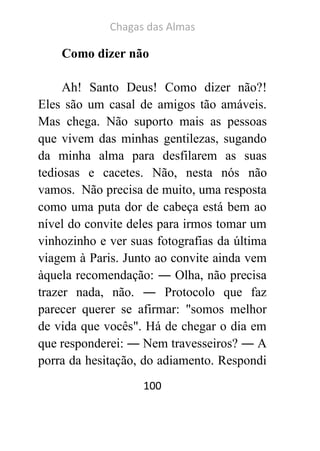 Chagas das Almas 
100 
Como dizer não 
Ah! Santo Deus! Como dizer não?! Eles são um casal de amigos tão amáveis. Mas chega. Não suporto mais as pessoas que vivem das minhas gentilezas, sugando da minha alma para desfilarem as suas tediosas e cacetes. Não, nesta nós não vamos. Não precisa de muito, uma resposta como uma puta dor de cabeça está bem ao nível do convite deles para irmos tomar um vinhozinho e ver suas fotografias da última viagem à Paris. Junto ao convite ainda vem àquela recomendação: ― Olha, não precisa trazer nada, não. ― Protocolo que faz parecer querer se afirmar: "somos melhor de vida que vocês". Há de chegar o dia em que responderei: ― Nem travesseiros? ― A porra da hesitação, do adiamento. Respondi  
