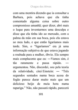 Chagas das Almas 
101 
com uma mentira dizendo que ia consultar a Barbara, pois achava que ela tinha comentado alguma coisa sobre outro compromisso amanhã; quer dizer, abri mais o leque para inventarmos uma desculpa e disse que ela tinha ido ao mercado, com a palma da mão em sua boca, pois ela estava ao meu lado, e que então ligaríamos mais tarde. Sim, o “ligaríamos” era já uma informação subjetiva de que estava jogando a roubada para a mulher, óbvio. Ela sempre mais complacente que eu: ―Vamos sim, é tão raramente e passa rápido. ― argumentou. Não, discordei, sou pela teoria da relatividade, citei Einstein: ― “Três segundos sentados numa boca acesa do fogão parece durar muito mais que um delicioso beijo de meia hora numa rapariga.” Não, não passará rápido, parecerá  