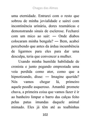 Chagas das Almas 
102 
uma eternidade. Entrarei com o resto que sobrou de minha jovialidade e sairei com incontinência urinária, dores reumáticas e demonstrando sinais de esclerose. Fecharei com um mico ao sair: ― Onde diabos colocaram minha bengala? ― Bem, acabei percebendo que antes da árdua incumbência de ligarmos para eles para dar uma desculpa, teria que convencer a mulher. 
Usando minha humilde habilidade de cronista e junto pegando emprestada uma veia perdida como ator, como que a hipnotizando, disse: ― Imagine querida? Nós vamos chegar lá, primeiro aquele poodle asqueroso. Amanhã promete chuva, a primeira coisa que vamos fazer é ir ao banheiro limpar o barro das calças feito pelas patas imundas daquele animal mimado. Eles já têm até as toalhinhas  