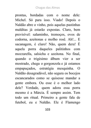 Chagas das Almas 
103 
prontas, bordadas com o nome dele: Michel. Só para isso. Viado! Depois o Naldão abre o vinho, pois aquelas pastinhas malditas já estarão expostas. Claro, bem previsível: salaminho, tremoços, ovos de codorna, azeitonas e molho rosê. Ah!... E sacanagem, é claro! Não, quem dera! É aquela porra daqueles palitinhos com mozzarella, salsicha e azeitona. No final, quando o trigésimo álbum vier a ser mostrado, chega o gorgonzola e já estamos empapuçados, estratégia mesquinha. O Naldão desagradável, não segura os bocejos escancarados como se quisesse mandar a gente embora. Ou esse é o melhor lado dele? Verdade, quem adora essa porra mesmo é a Márcia. É sempre assim. Tem todo um ritual. Primeiro a gente fala de futebol, eu e Naldão. Ele é Flamengo  