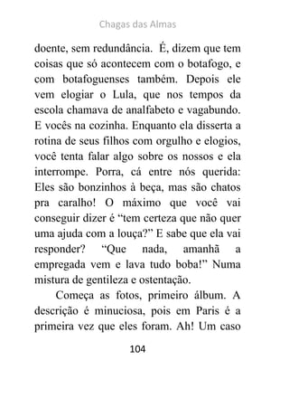 Chagas das Almas 
104 
doente, sem redundância. É, dizem que tem coisas que só acontecem com o botafogo, e com botafoguenses também. Depois ele vem elogiar o Lula, que nos tempos da escola chamava de analfabeto e vagabundo. E vocês na cozinha. Enquanto ela disserta a rotina de seus filhos com orgulho e elogios, você tenta falar algo sobre os nossos e ela interrompe. Porra, cá entre nós querida: Eles são bonzinhos à beça, mas são chatos pra caralho! O máximo que você vai conseguir dizer é “tem certeza que não quer uma ajuda com a louça?” E sabe que ela vai responder? “Que nada, amanhã a empregada vem e lava tudo boba!” Numa mistura de gentileza e ostentação. 
Começa as fotos, primeiro álbum. A descrição é minuciosa, pois em Paris é a primeira vez que eles foram. Ah! Um caso  