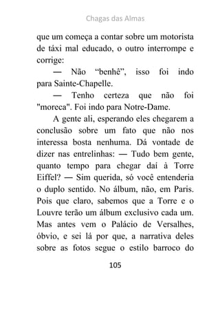 Chagas das Almas 
105 
que um começa a contar sobre um motorista de táxi mal educado, o outro interrompe e corrige: 
― Não “benhê”, isso foi indo para Sainte-Chapelle. 
― Tenho certeza que não foi "moreca". Foi indo para Notre-Dame. 
A gente ali, esperando eles chegarem a conclusão sobre um fato que não nos interessa bosta nenhuma. Dá vontade de dizer nas entrelinhas: ― Tudo bem gente, quanto tempo para chegar daí à Torre Eiffel? ― Sim querida, só você entenderia o duplo sentido. No álbum, não, em Paris. Pois que claro, sabemos que a Torre e o Louvre terão um álbum exclusivo cada um. Mas antes vem o Palácio de Versalhes, óbvio, e sei lá por que, a narrativa deles sobre as fotos segue o estilo barroco do  