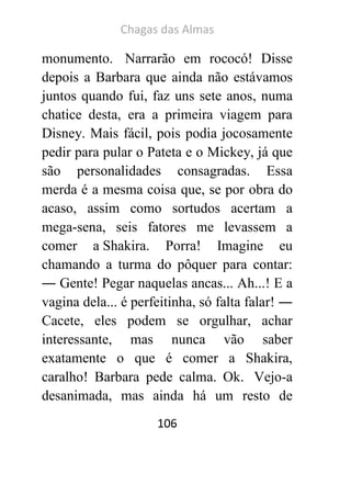 Chagas das Almas 
106 
monumento. Narrarão em rococó! Disse depois a Barbara que ainda não estávamos juntos quando fui, faz uns sete anos, numa chatice desta, era a primeira viagem para Disney. Mais fácil, pois podia jocosamente pedir para pular o Pateta e o Mickey, já que são personalidades consagradas. Essa merda é a mesma coisa que, se por obra do acaso, assim como sortudos acertam a mega-sena, seis fatores me levassem a comer a Shakira. Porra! Imagine eu chamando a turma do pôquer para contar: ― Gente! Pegar naquelas ancas... Ah...! E a vagina dela... é perfeitinha, só falta falar! ― Cacete, eles podem se orgulhar, achar interessante, mas nunca vão saber exatamente o que é comer a Shakira, caralho! Barbara pede calma. Ok. Vejo-a desanimada, mas ainda há um resto de  