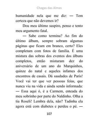 Chagas das Almas 
107 
humanidade nela que me diz: ― Tem certeza que não devemos ir? 
Dou meu último suspiro, penso e tento meu argumento fatal. 
― Sabe como termina? Ao fim do último álbum, sempre sobram algumas páginas que ficam em branco, certo? Eles completam com fotos de família. É uma mistura das sobras dos eventos dos álbuns completos, então misturam dez do aniversário de um ano do Marquinhos, quinze do natal e aqueles infames dos encontros de casais. Dá saudades de Paris! Você vai ter que ver pessoas feias, que nunca viu na vida e ainda sendo informada: ― Essa aqui ó, é a Carmem, enteada do meu sobrinho por parte do Naldinho. Olha a tia Roseli! Lembra dela, não? Tadinha ela agora está com diabetes e perdeu o pé. ―  