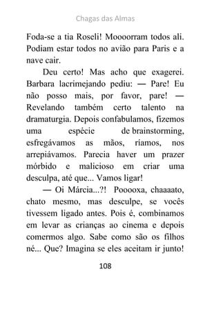 Chagas das Almas 
108 
Foda-se a tia Roseli! Moooorram todos ali. Podiam estar todos no avião para Paris e a nave cair. 
Deu certo! Mas acho que exagerei. Barbara lacrimejando pediu: ― Pare! Eu não posso mais, por favor, pare! ― Revelando também certo talento na dramaturgia. Depois confabulamos, fizemos uma espécie de brainstorming, esfregávamos as mãos, ríamos, nos arrepiávamos. Parecia haver um prazer mórbido e malicioso em criar uma desculpa, até que... Vamos ligar! 
― Oi Márcia...?! Pooooxa, chaaaato, chato mesmo, mas desculpe, se vocês tivessem ligado antes. Pois é, combinamos em levar as crianças ao cinema e depois comermos algo. Sabe como são os filhos né... Que? Imagina se eles aceitam ir junto!  
